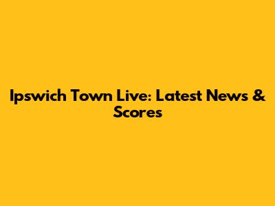 Ipswich Town Live: Latest News & Scores