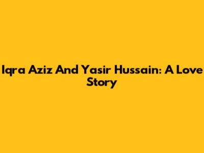 Iqra Aziz And Yasir Hussain: A Love Story