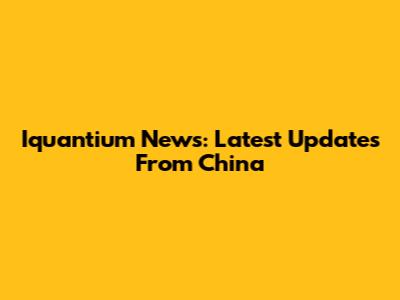 Iquantium News: Latest Updates From China