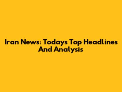 Iran News: Today's Top Headlines And Analysis