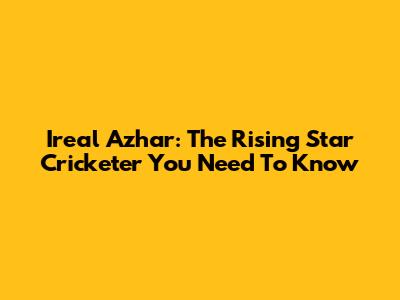 Ireal Azhar: The Rising Star Cricketer You Need To Know
