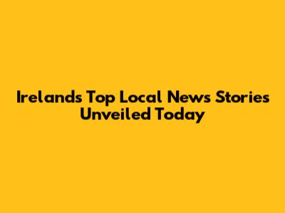 Ireland's Top Local News Stories Unveiled Today
