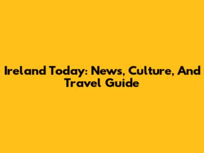 Ireland Today: News, Culture, And Travel Guide