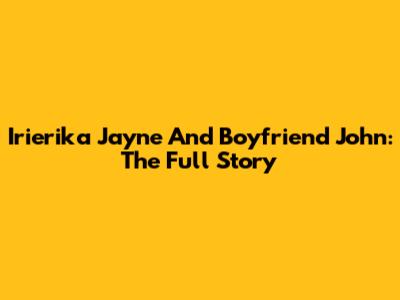 Irierika Jayne And Boyfriend John: The Full Story