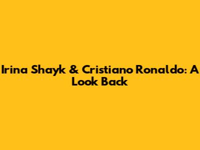 Irina Shayk & Cristiano Ronaldo: A Look Back