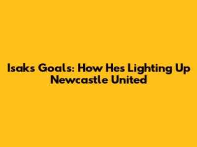 Isak's Goals: How He's Lighting Up Newcastle United
