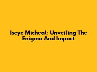 Iseye Micheal: Unveiling The Enigma And Impact