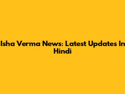Isha Verma News: Latest Updates In Hindi