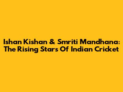 Ishan Kishan & Smriti Mandhana: The Rising Stars Of Indian Cricket
