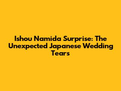 Ishou Namida Surprise: The Unexpected Japanese Wedding Tears