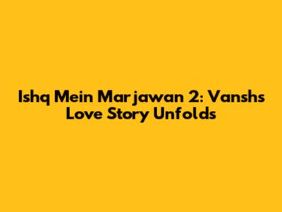 Ishq Mein Marjawan 2: Vansh's Love Story Unfolds