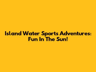 Island Water Sports Adventures: Fun In The Sun!