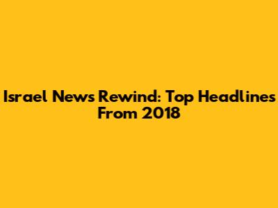 Israel News Rewind: Top Headlines From 2018