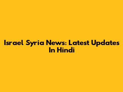 Israel Syria News: Latest Updates In Hindi