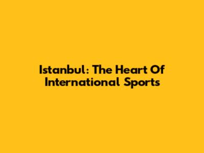 Istanbul: The Heart Of International Sports