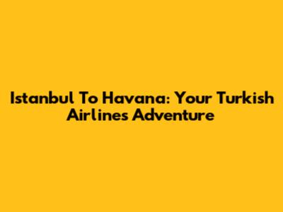 Istanbul To Havana: Your Turkish Airlines Adventure