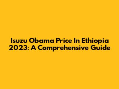Isuzu Obama Price In Ethiopia 2023: A Comprehensive Guide