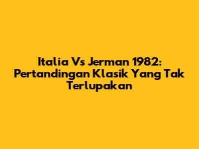 Italia Vs Jerman 1982: Pertandingan Klasik Yang Tak Terlupakan