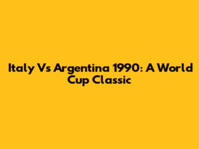 Italy Vs Argentina 1990: A World Cup Classic