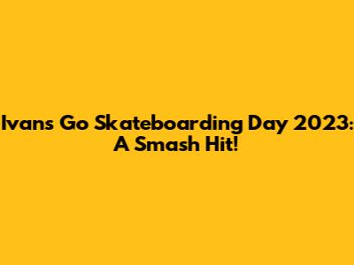 Ivan's Go Skateboarding Day 2023: A Smash Hit!