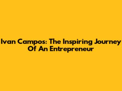 Ivan Campos: The Inspiring Journey Of An Entrepreneur