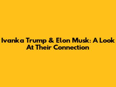 Ivanka Trump & Elon Musk: A Look At Their Connection