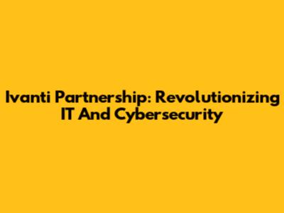 Ivanti Partnership: Revolutionizing IT And Cybersecurity