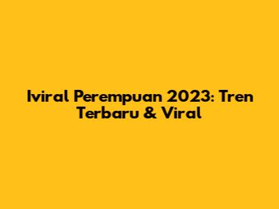 Iviral Perempuan 2023: Tren Terbaru & Viral