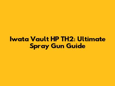 Iwata Vault HP TH2: Ultimate Spray Gun Guide