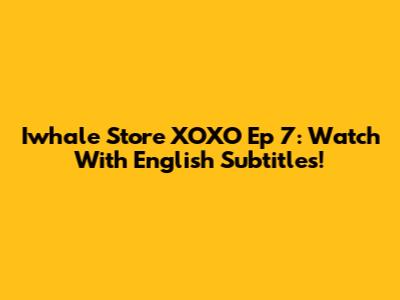 Iwhale Store XOXO Ep 7: Watch With English Subtitles!
