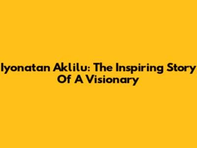 Iyonatan Aklilu: The Inspiring Story Of A Visionary