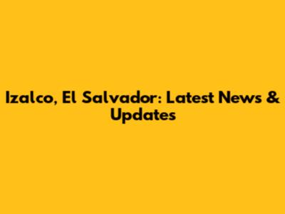 Izalco, El Salvador: Latest News & Updates