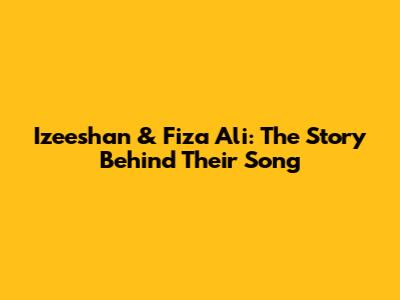 Izeeshan & Fiza Ali: The Story Behind Their Song
