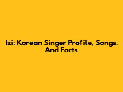 Izi: Korean Singer Profile, Songs, And Facts