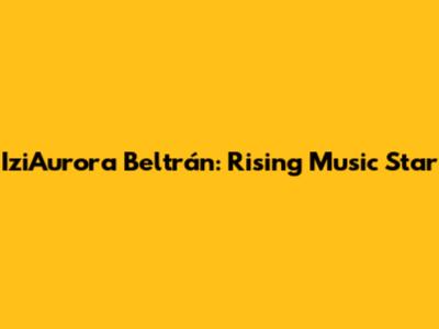 IziAurora Beltrán: Rising Music Star