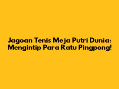 Jagoan Tenis Meja Putri Dunia: Mengintip Para Ratu Pingpong!