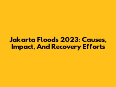 Jakarta Floods 2023: Causes, Impact, And Recovery Efforts