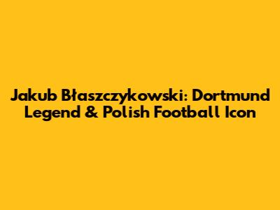 Jakub Błaszczykowski: Dortmund Legend & Polish Football Icon