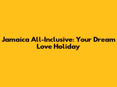 Jamaica All-Inclusive: Your Dream Love Holiday