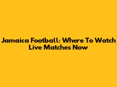 Jamaica Football: Where To Watch Live Matches Now