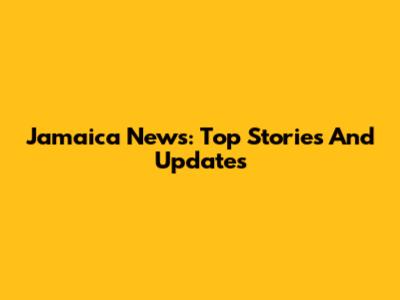 Jamaica News: Top Stories And Updates