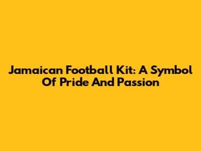 Jamaican Football Kit: A Symbol Of Pride And Passion