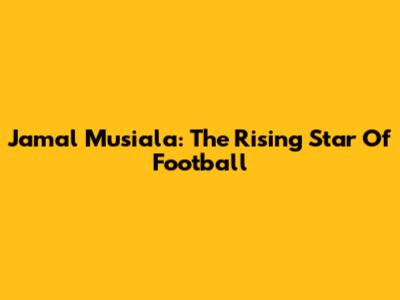 Jamal Musiala: The Rising Star Of Football