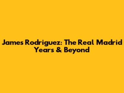 James Rodriguez: The Real Madrid Years & Beyond