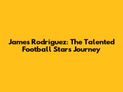 James Rodriguez: The Talented Football Star's Journey