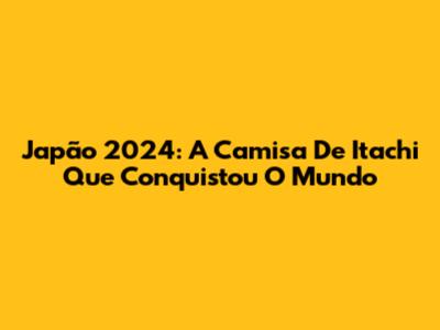Japão 2024: A Camisa De Itachi Que Conquistou O Mundo