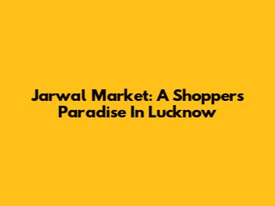 Jarwal Market: A Shopper's Paradise In Lucknow