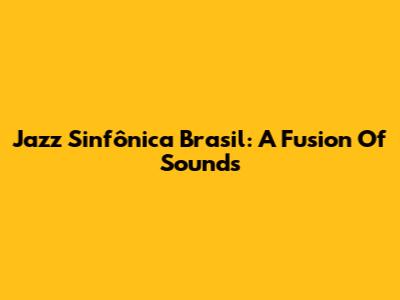 Jazz Sinfônica Brasil: A Fusion Of Sounds