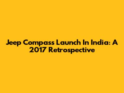 Jeep Compass Launch In India: A 2017 Retrospective