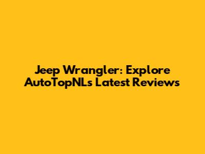 Jeep Wrangler: Explore AutoTopNL's Latest Reviews